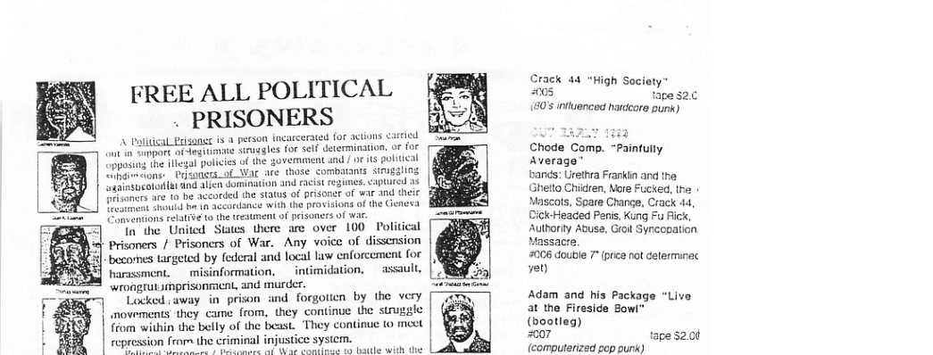 Crack 44 "High Socioty™ 005 tape 2.0 s influenced hardcore punk) FREE ALL POLITICAL . PRISONERS A Palitical_risanee is a person incarcerated for actions castied b L 1333 ot ootk ofdegitimate Struggles for self determination. oF for Chode Comp. “Painfully 32l policies of the ovemment and / or its politieal are those combatants strugaling . captured a3 and theic Average” sands: Urethra Frankiin and the Ghetto Children, ore Fucked, the. Mascals, Spare Change, Crack 44, CickHeaced Peni. Kung Fu Fick, Autharty Abuse, Groit Synccpation [ Upposing th e | ihdivaons: Prisongrs_of Wi 4bimucolo(a And ajen dominaion and racist re3 " 1o be accorded the status of prisoner of it b 1o accordance with the provisions of the s relaive o the tresment of prisoners of wa. In the United States there are over 100 Poli al Prisoners / Prisoners of War. Any voice of dissension Massacre. becornes targeted by federal and local law enforcement foe #006 double 7 (price not delerminec harassment. misinformation, _intimidation, assault, Yot wrongrutprisonment, and murder. Locked saway in prison and forgotien by the very Adam and his Package “Live movements they came from, they continue the struggle at the Fireside Bowl" | ffom within the belly of the beast. They continue (0 mect (bootleg) t | repression from the criminal injustice sysiem. #007 tape 5200 T e T s e ks el it e (computerized pop punk)